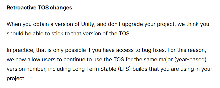 When you obtain a version of Unity, and don’t upgrade your project, we think you should be able to stick to that version of the TOS. In practice, that is only possible if you have access to bug fixes. For this reason, we now allow users to continue to use the TOS for the same major (year-based) version number, including Long Term Stable (LTS) builds that you are using in your project.
